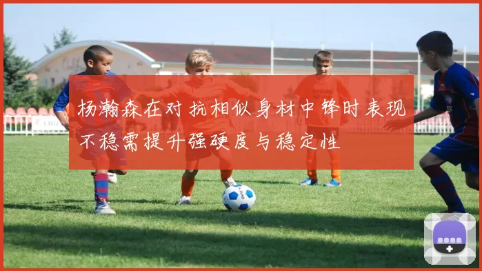 杨瀚森在对抗相似身材中锋时表现不稳需提升强硬度与稳定性