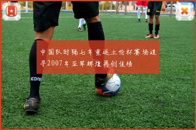 中国队时隔七年重返土伦杯赛场追寻2007年亚军辉煌再创佳绩