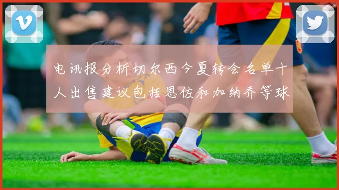 电讯报分析切尔西今夏转会名单十人出售建议包括恩佐和加纳乔等球员