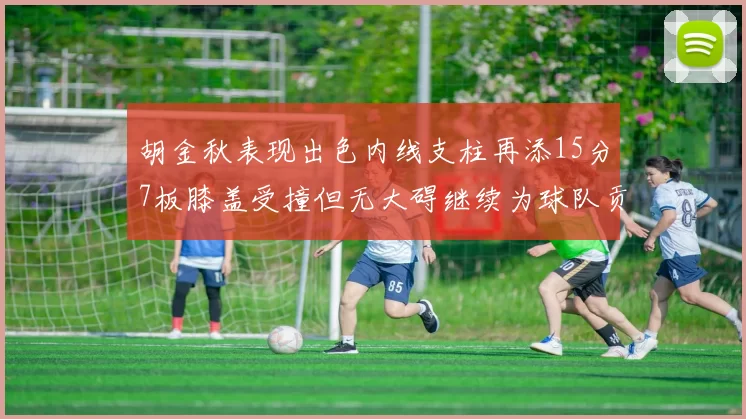 胡金秋表现出色内线支柱再添15分7板膝盖受撞但无大碍继续为球队贡献力量