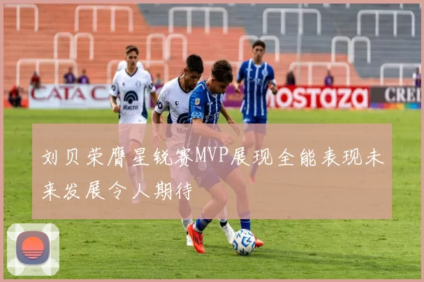 刘贝荣膺星锐赛MVP展现全能表现未来发展令人期待