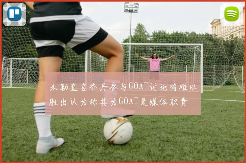米勒直言乔丹参与GOAT讨论将难以胜出认为称其为GOAT是媒体职责