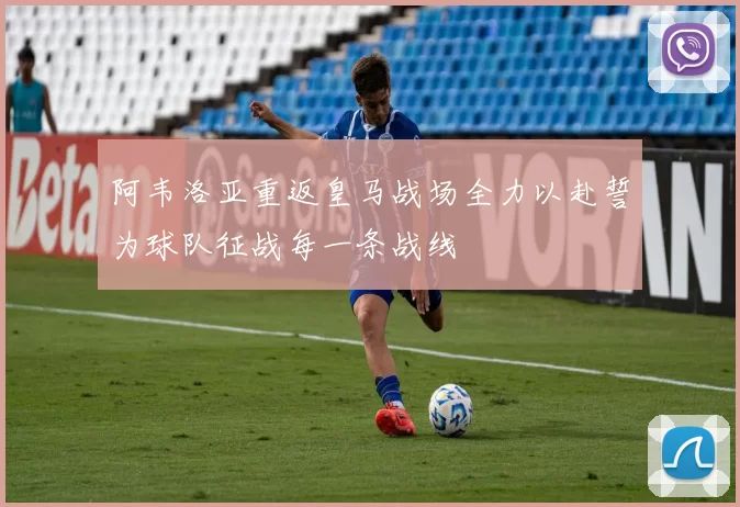 阿韦洛亚重返皇马战场全力以赴誓为球队征战每一条战线