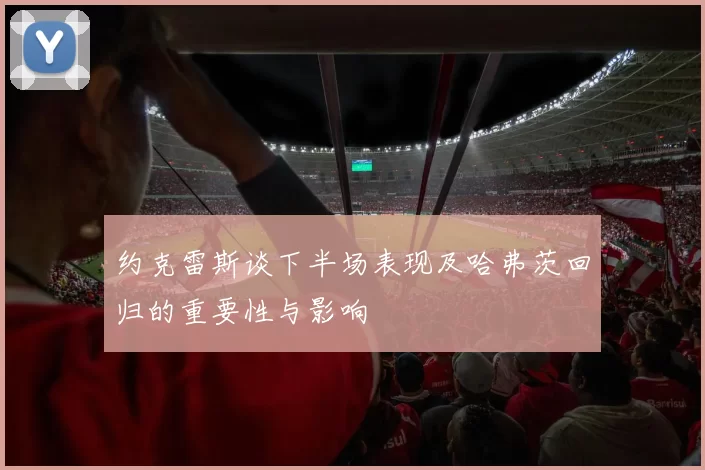 约克雷斯谈下半场表现及哈弗茨回归的重要性与影响