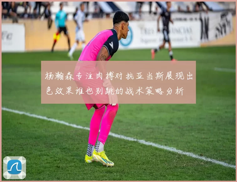 杨瀚森专注肉搏对抗亚当斯展现出色效果谁也别跳的战术策略分析