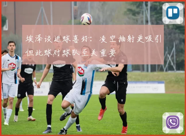 埃泽谈进球喜好：凌空抽射更吸引但此球对球队至关重要