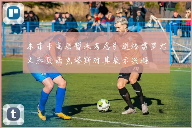 本菲卡高层暂未考虑引进格雷罗尤文和贝西克塔斯对其表示兴趣