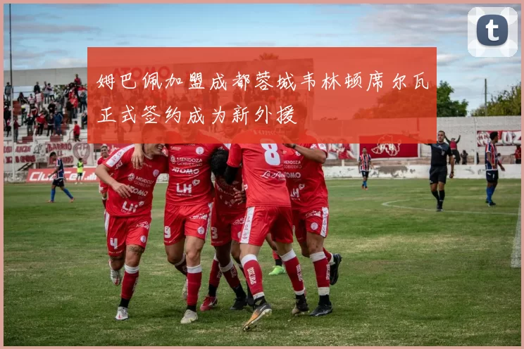 姆巴佩加盟成都蓉城韦林顿席尔瓦正式签约成为新外援