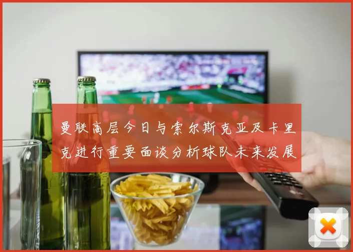 曼联高层今日与索尔斯克亚及卡里克进行重要面谈分析球队未来发展方向