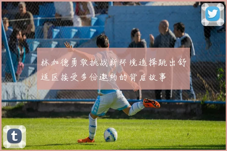 林加德勇敢挑战新环境选择跳出舒适区接受多份邀约的背后故事