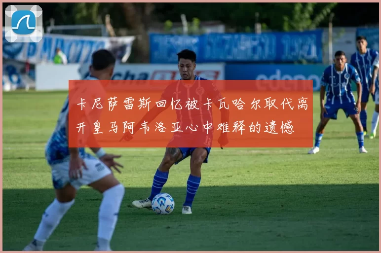 卡尼萨雷斯回忆被卡瓦哈尔取代离开皇马阿韦洛亚心中难释的遗憾