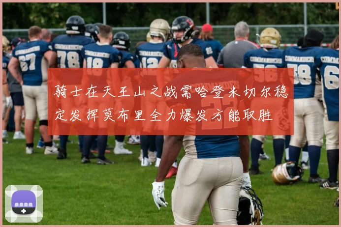 骑士在天王山之战需哈登米切尔稳定发挥莫布里全力爆发方能取胜
