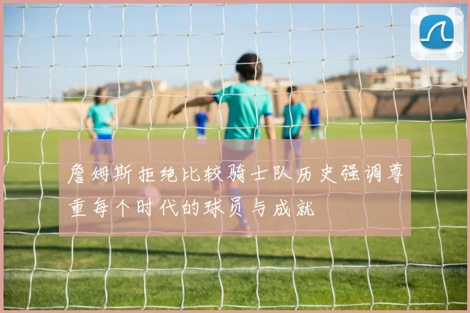 詹姆斯拒绝比较骑士队历史强调尊重每个时代的球员与成就
