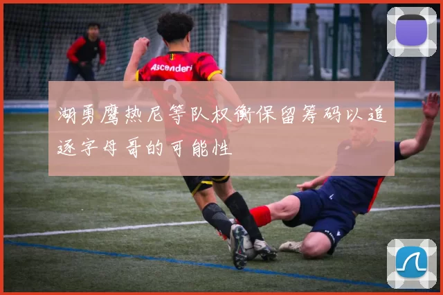 湖勇鹰热尼等队权衡保留筹码以追逐字母哥的可能性